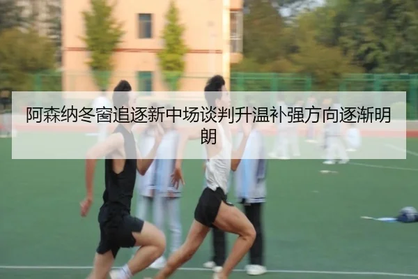 阿森纳冬窗追逐新中场谈判升温补强方向逐渐明朗